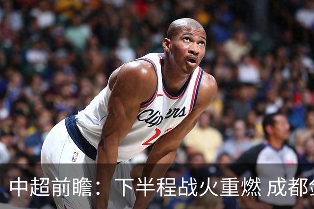 中超前瞻：下半程战火重燃 成都剑指三分申花求反弹